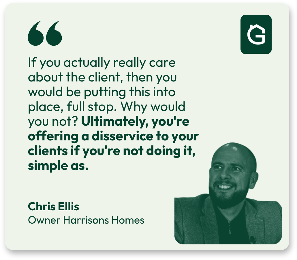 Chris Ellis, Owner Harrisons Homes: If you actually really care about the client, then you would be putting this into place, full stop. Why would you not? Ultimately, you’re offering a disservice to your clients if you’re not doing it, simple as.